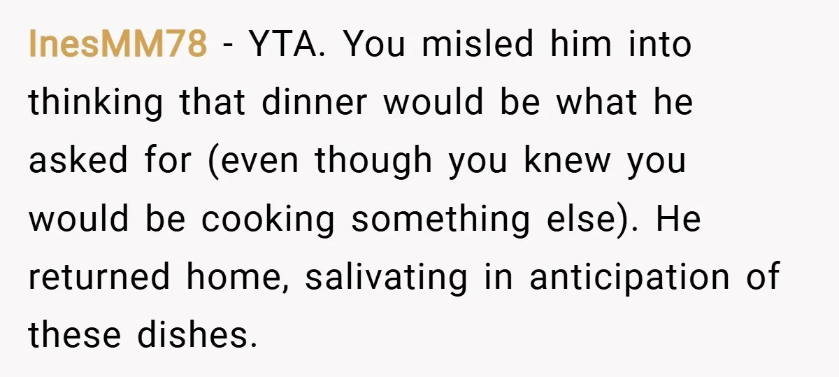 InesMM78 − YTA. You misled him into thinking that dinner would be what he asked for (even though you knew you would be cooking something else). He returned home, salivating...