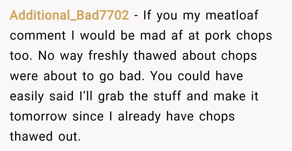Additional_Bad7702 − If you my meatloaf comment I would be mad af at pork chops too. No way freshly thawed about chops were about to go bad. You could have...