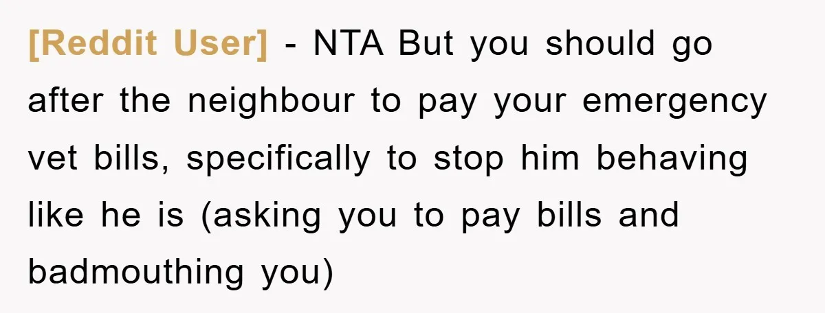[Reddit User] − NTA But you should go after the neighbour to pay your emergency vet bills, specifically to stop him behaving like he is (asking you to pay bills...