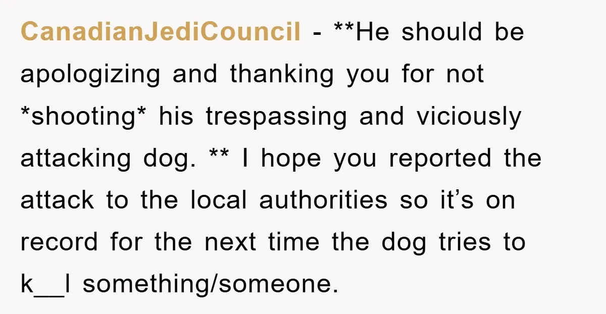 CanadianJediCouncil − **He should be apologizing and thanking you for not *shooting* his trespassing and viciously attacking dog. ** I hope you reported the attack to the local authorities so...