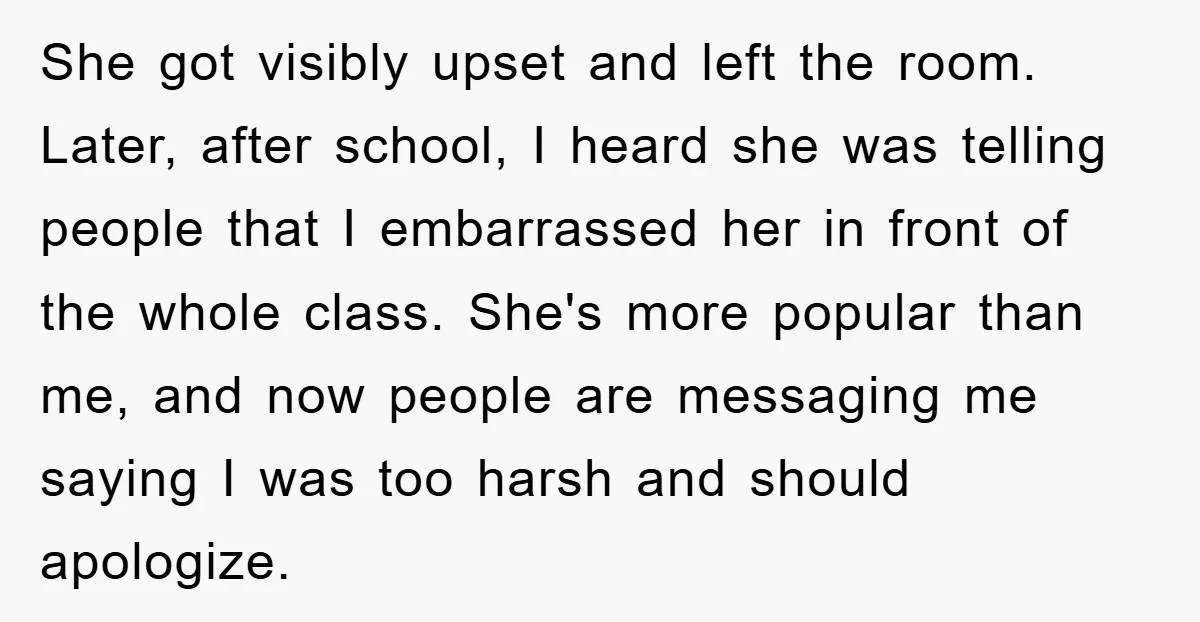 She got visibly upset and left the room. Later, after school, I heard she was telling people that I embarrassed her in front of the whole class. She's more popular...