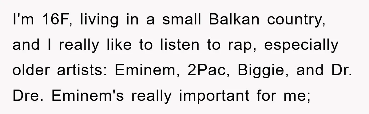 I'm 16F, living in a small Balkan country, and I really like to listen to rap, especially older artists: Eminem, 2Pac, Biggie, and Dr. Dre. Eminem's really important for me;