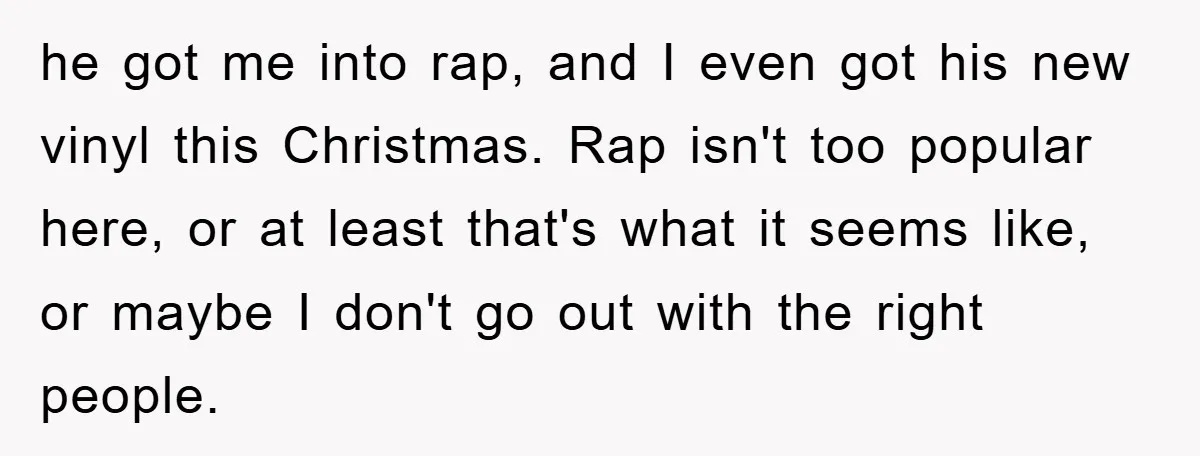 he got me into rap, and I even got his new vinyl this Christmas. Rap isn't too popular here, or at least that's what it seems like, or maybe I...