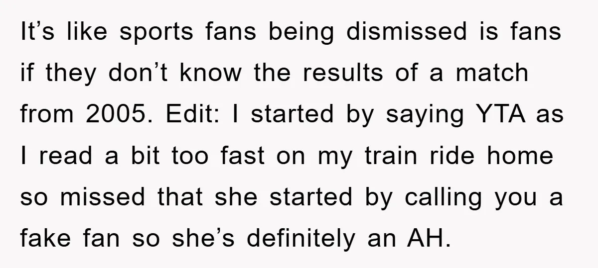 It’s like sports fans being dismissed is fans if they don’t know the results of a match from 2005. Edit: I started by saying YTA as I read a bit...