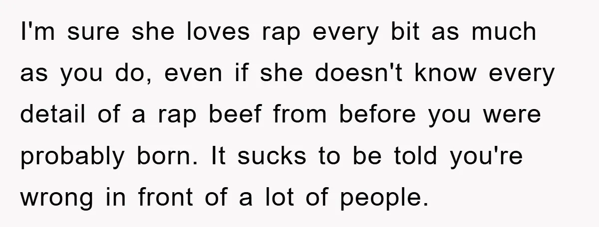 I'm sure she loves rap every bit as much as you do, even if she doesn't know every detail of a rap beef from before you were probably born. It...