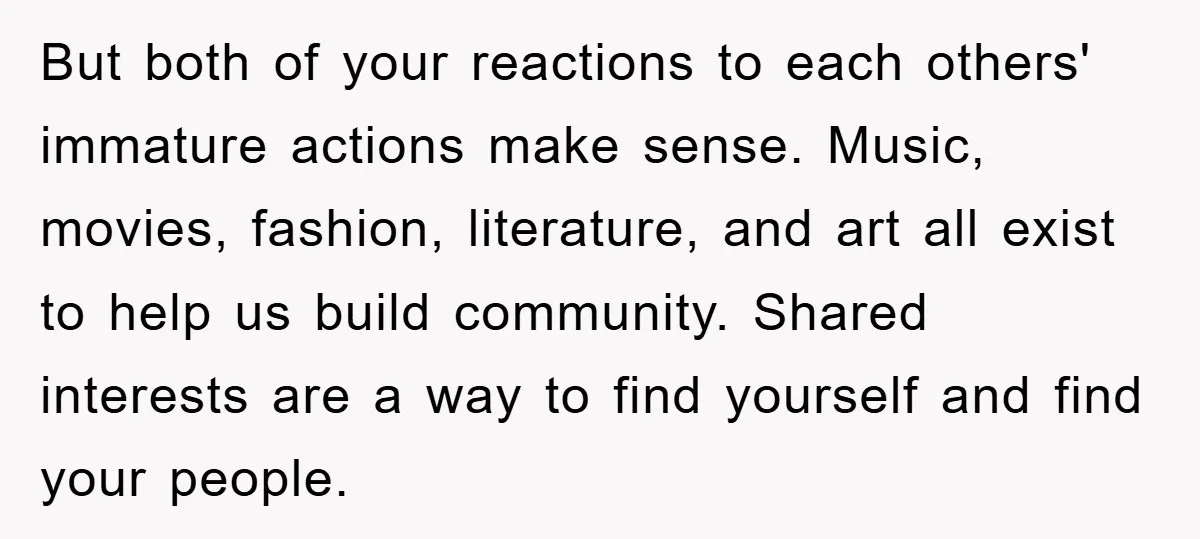 But both of your reactions to each others' immature actions make sense. Music, movies, fashion, literature, and art all exist to help us build community. Shared interests are a way...