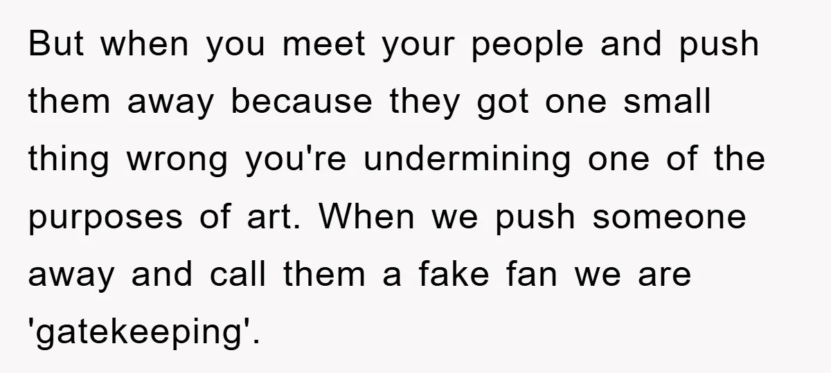 But when you meet your people and push them away because they got one small thing wrong you're undermining one of the purposes of art. When we push someone away...