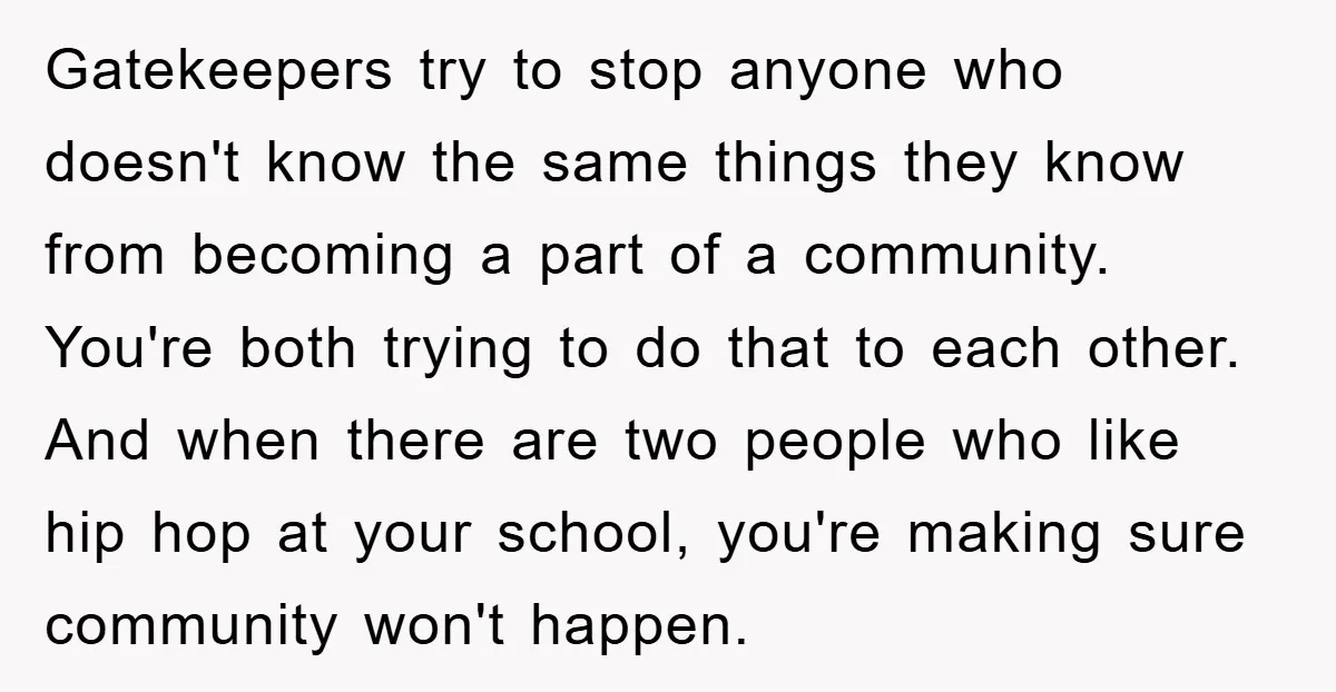 Gatekeepers try to stop anyone who doesn't know the same things they know from becoming a part of a community. You're both trying to do that to each other. And...