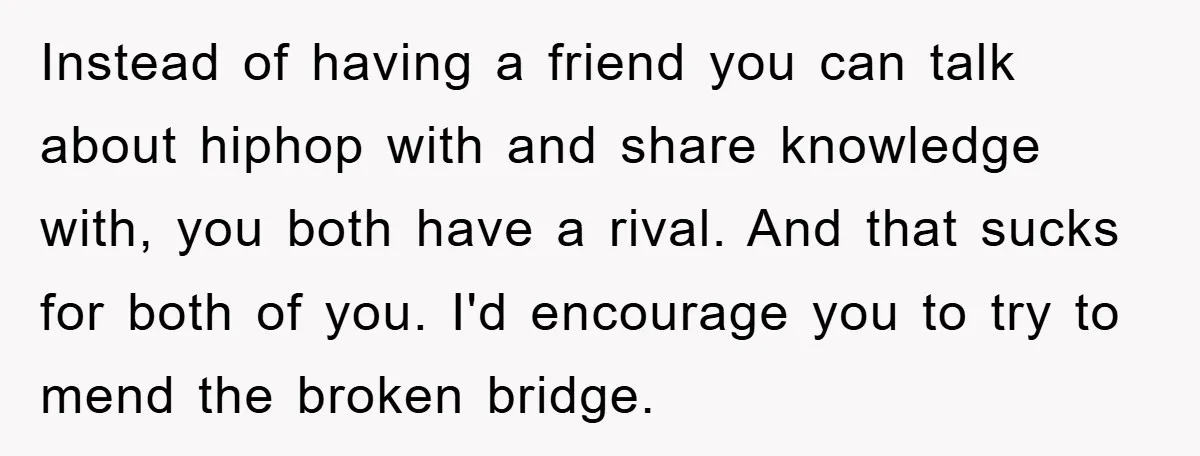 Instead of having a friend you can talk about hiphop with and share knowledge with, you both have a rival. And that sucks for both of you. I'd encourage you...