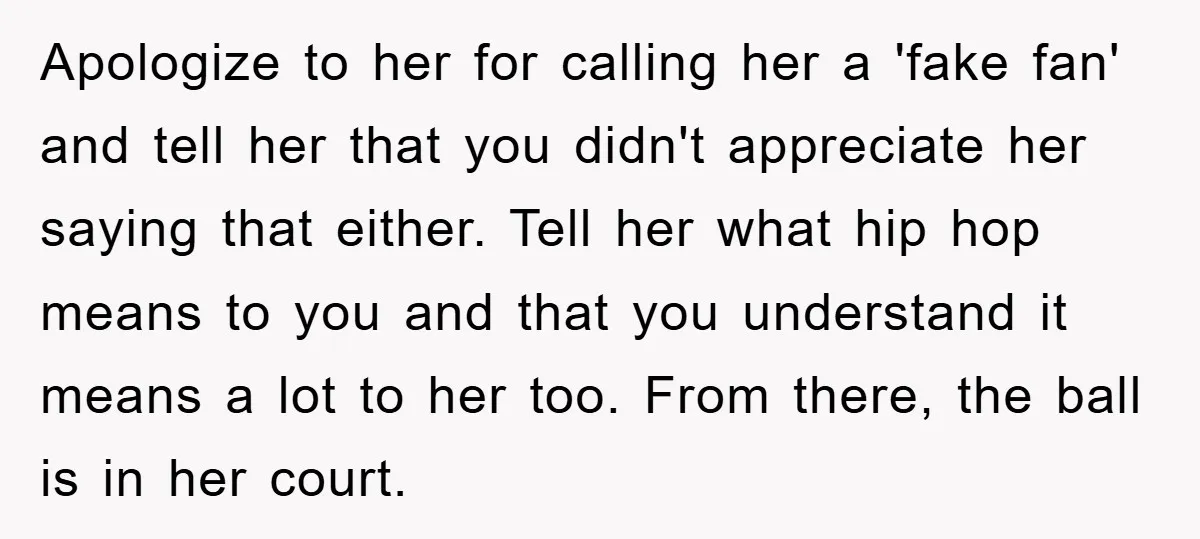 Apologize to her for calling her a 'fake fan' and tell her that you didn't appreciate her saying that either. Tell her what hip hop means to you and that...