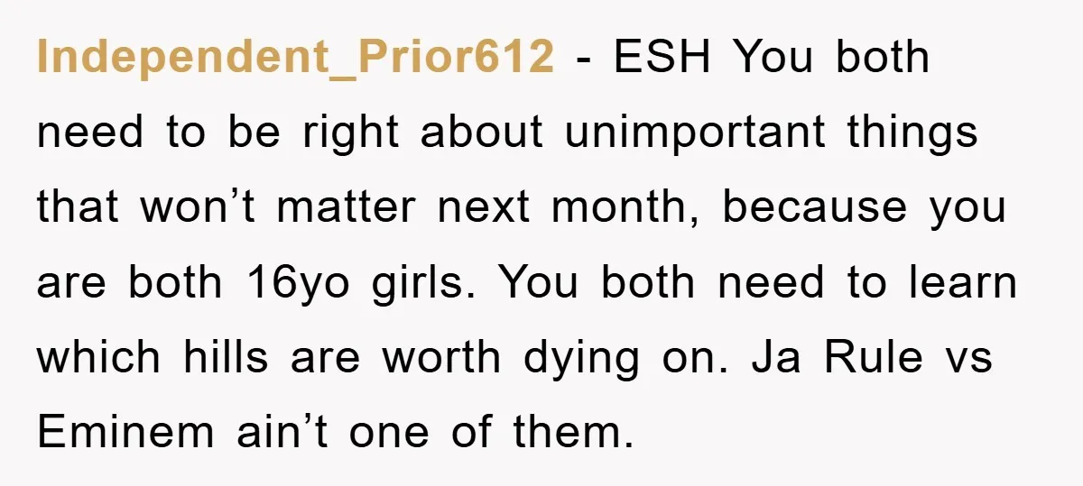Independent_Prior612 − ESH You both need to be right about unimportant things that won’t matter next month, because you are both 16yo girls. You both need to learn which hills...