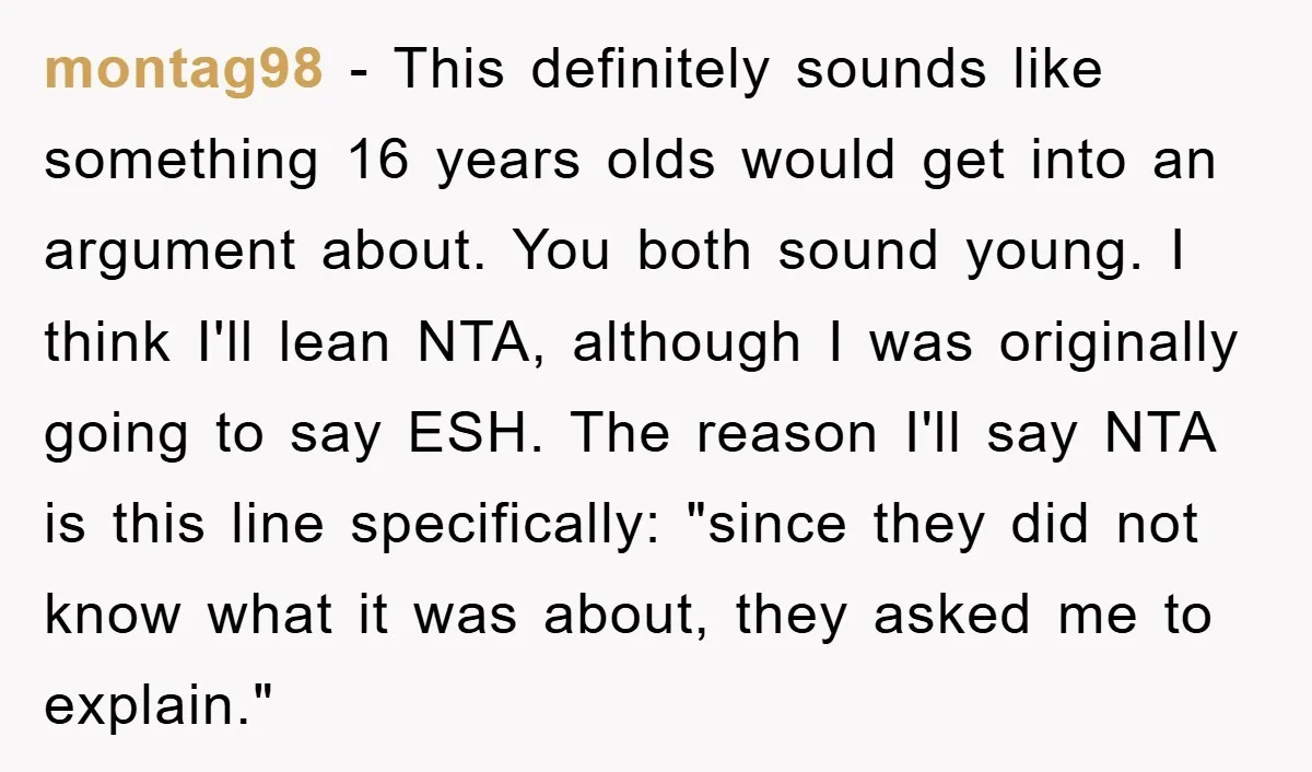 montag98 − This definitely sounds like something 16 years olds would get into an argument about. You both sound young. I think I'll lean NTA, although I was originally going...