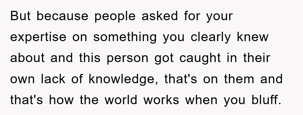 But because people asked for your expertise on something you clearly knew about and this person got caught in their own lack of knowledge, that's on them and that's how...