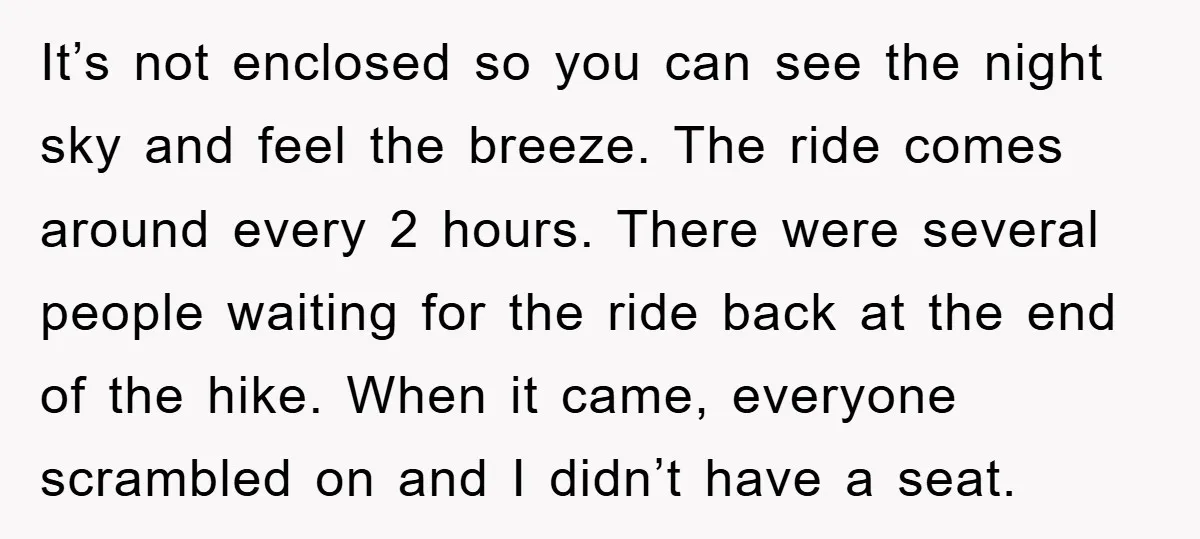It’s not enclosed so you can see the night sky and feel the breeze. The ride comes around every 2 hours. There were several people waiting for the ride back...