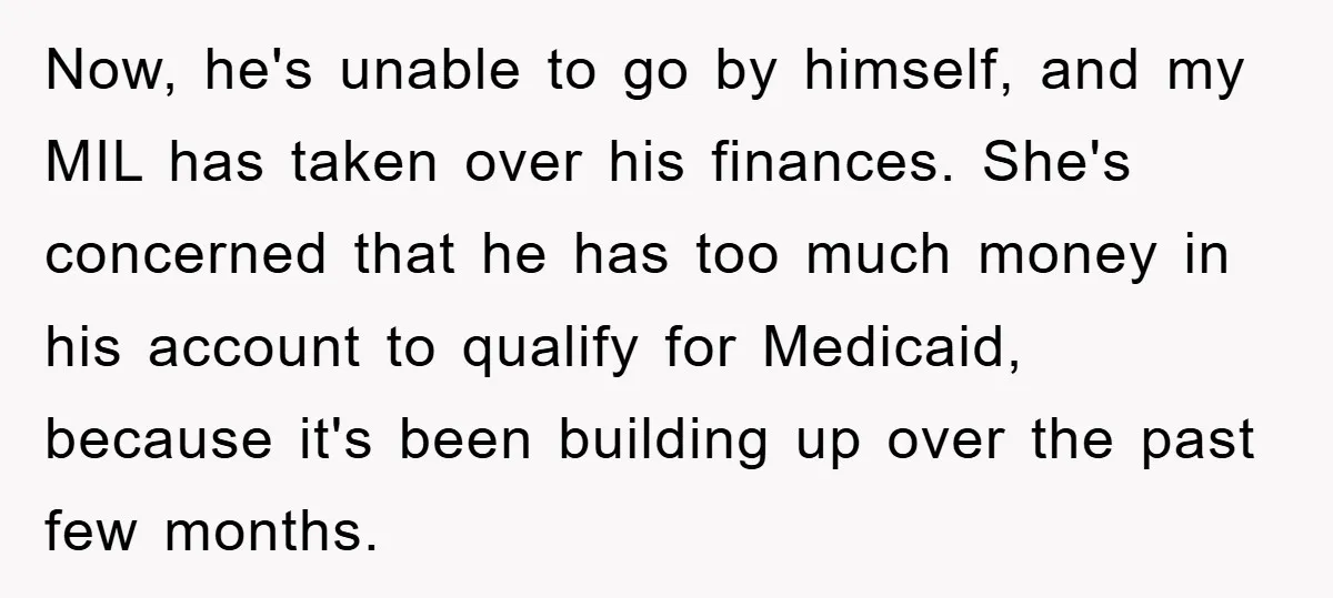 Now, he's unable to go by himself, and my MIL has taken over his finances. She's concerned that he has too much money in his account to qualify for Medicaid,...