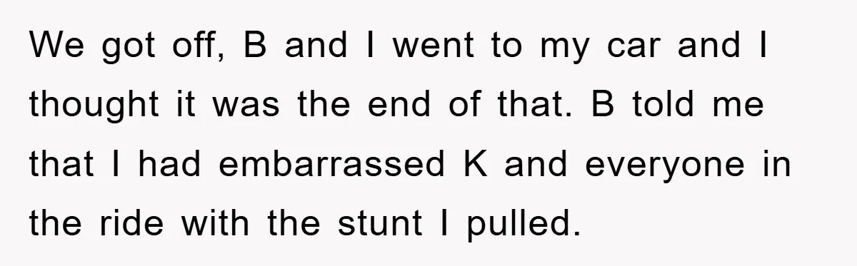 We got off, B and I went to my car and I thought it was the end of that. B told me that I had embarrassed K and everyone in...