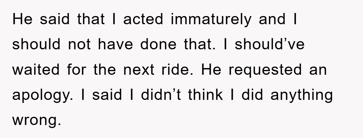 He said that I acted immaturely and I should not have done that. I should’ve waited for the next ride. He requested an apology. I said I didn’t think I...