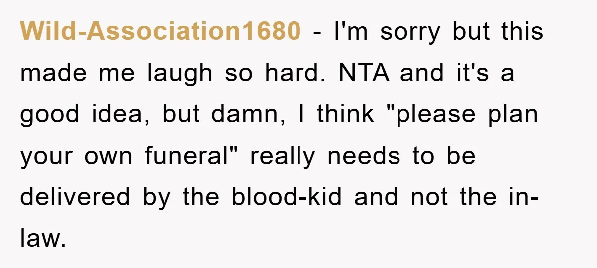 Wild-Association1680 − I'm sorry but this made me laugh so hard. NTA and it's a good idea, but damn, I think "please plan your own funeral" really needs to be...