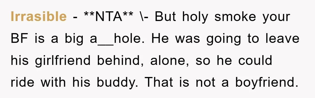 Irrasible − **NTA** \- But holy smoke your BF is a big a__hole. He was going to leave his girlfriend behind, alone, so he could ride with his buddy. That...