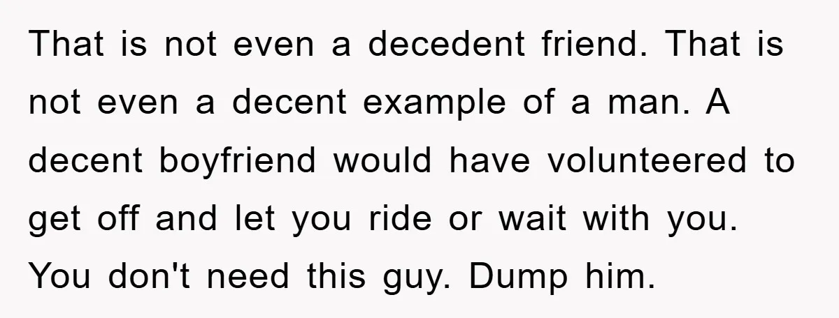 That is not even a decedent friend. That is not even a decent example of a man. A decent boyfriend would have volunteered to get off and let you ride...