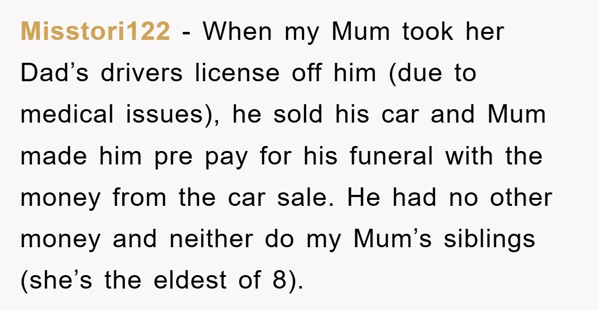 Misstori122 − When my Mum took her Dad’s drivers license off him (due to medical issues), he sold his car and Mum made him pre pay for his funeral with...
