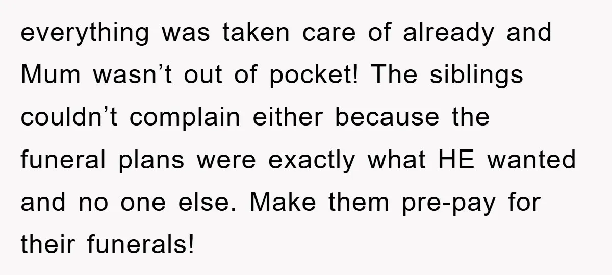 everything was taken care of already and Mum wasn’t out of pocket! The siblings couldn’t complain either because the funeral plans were exactly what HE wanted and no one else....
