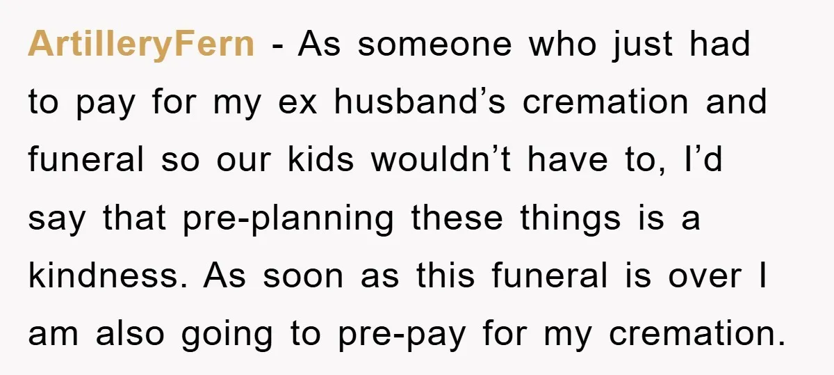 ArtilleryFern − As someone who just had to pay for my ex husband’s cremation and funeral so our kids wouldn’t have to, I’d say that pre-planning these things is a...