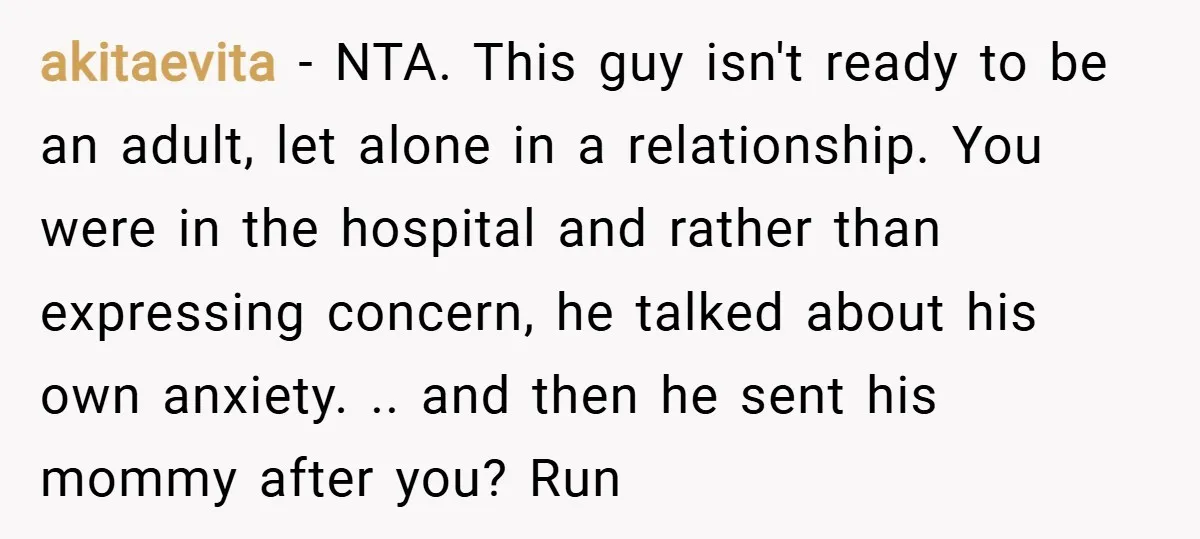 akitaevita − NTA. This guy isn't ready to be an adult, let alone in a relationship. You were in the hospital and rather than expressing concern, he talked about his...