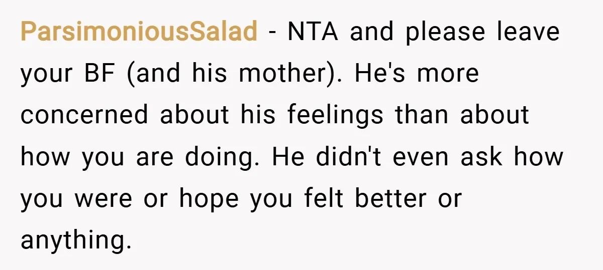 ParsimoniousSalad − NTA and please leave your BF (and his mother). He's more concerned about his feelings than about how you are doing. He didn't even ask how you were...