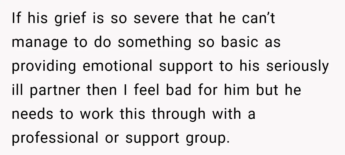 If his grief is so severe that he can’t manage to do something so basic as providing emotional support to his seriously ill partner then I feel bad for him...