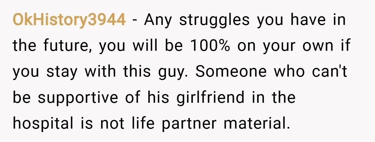 OkHistory3944 − Any struggles you have in the future, you will be 100% on your own if you stay with this guy. Someone who can't be supportive of his girlfriend...