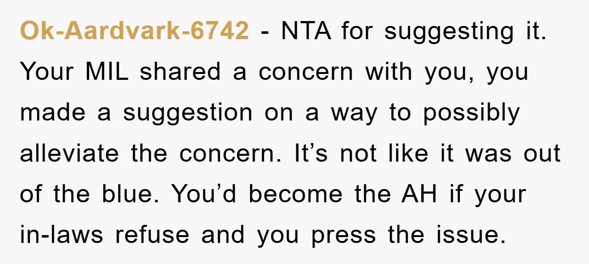 Ok-Aardvark-6742 − NTA for suggesting it. Your MIL shared a concern with you, you made a suggestion on a way to possibly alleviate the concern. It’s not like it was...