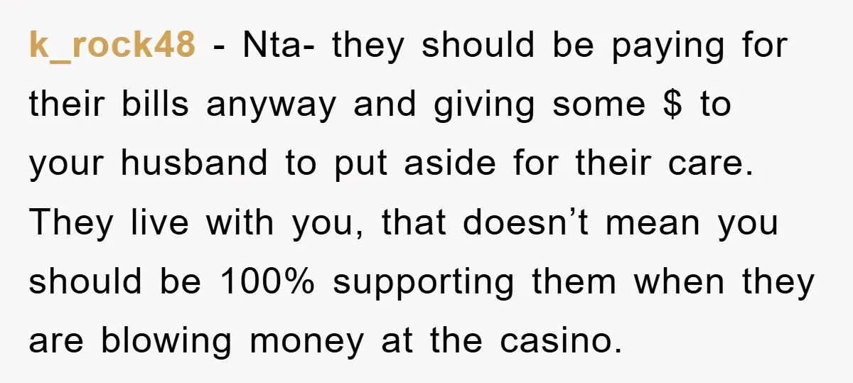 k_rock48 − Nta- they should be paying for their bills anyway and giving some $ to your husband to put aside for their care. They live with you, that doesn’t...