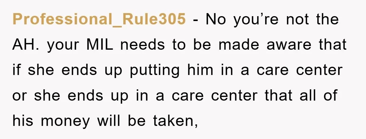 Professional_Rule305 − No you’re not the AH. your MIL needs to be made aware that if she ends up putting him in a care center or she ends up in...