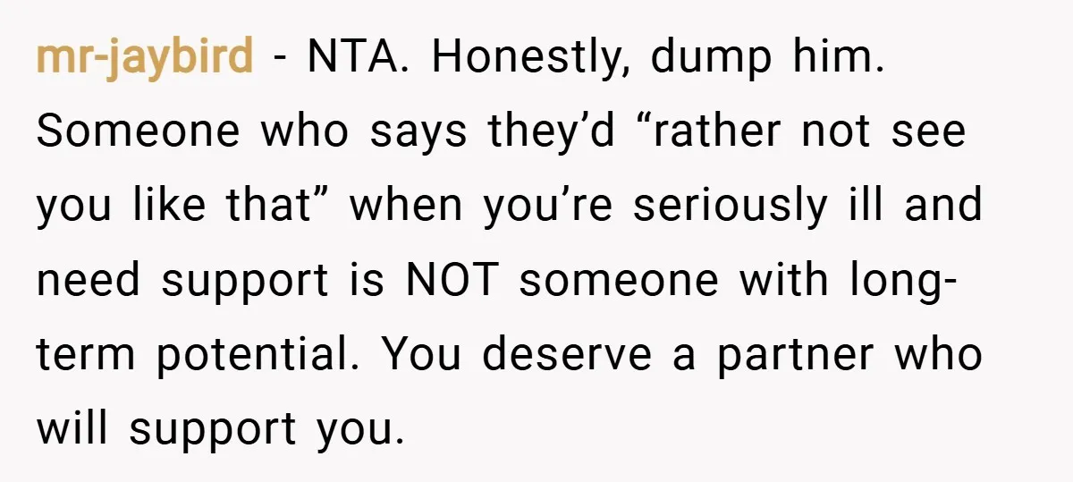mr-jaybird − NTA. Honestly, dump him. Someone who says they’d “rather not see you like that” when you’re seriously ill and need support is NOT someone with long-term potential. You...