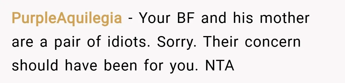 PurpleAquilegia − Your BF and his mother are a pair of idiots. Sorry. Their concern should have been for you. NTA