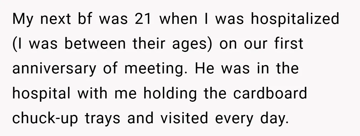 My next bf was 21 when I was hospitalized (I was between their ages) on our first anniversary of meeting. He was in the hospital with me holding the cardboard...