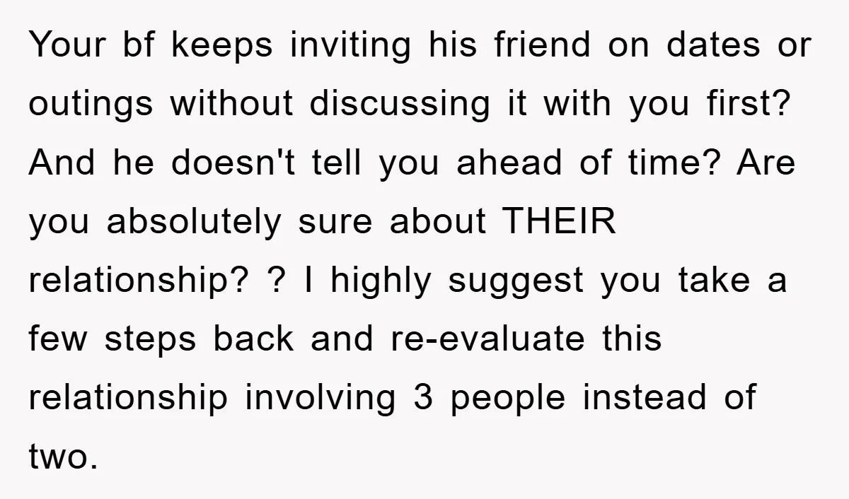 Your bf keeps inviting his friend on dates or outings without discussing it with you first? And he doesn't tell you ahead of time? Are you absolutely sure about THEIR...