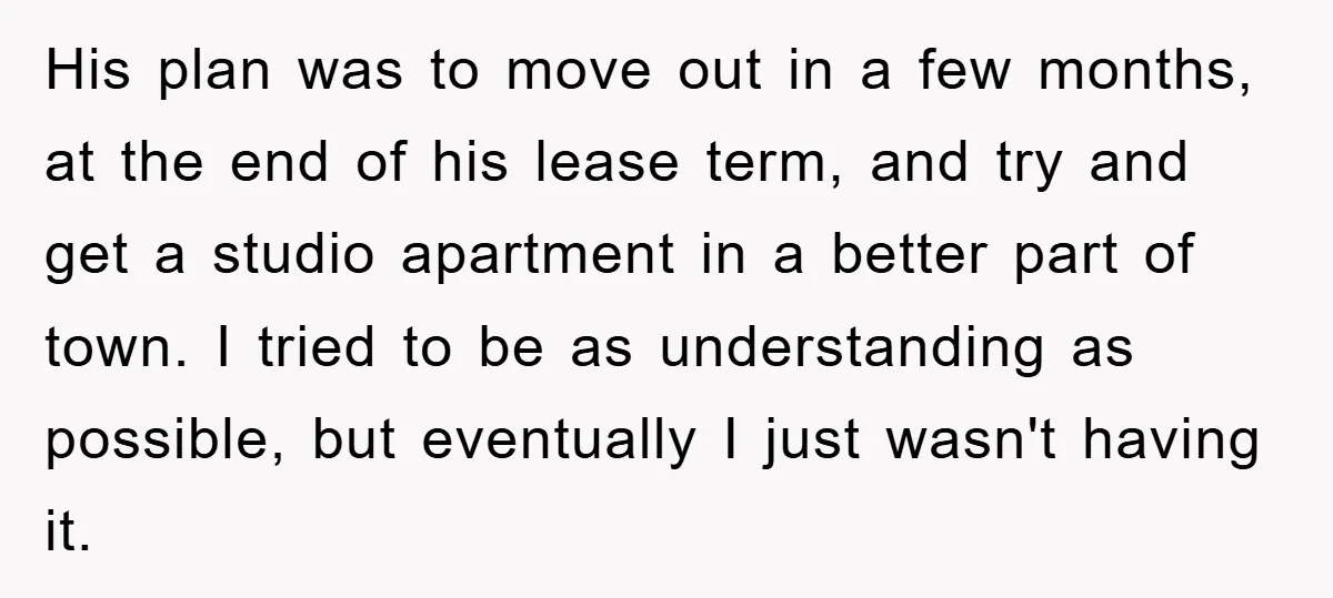 His plan was to move out in a few months, at the end of his lease term, and try and get a studio apartment in a better part of town....