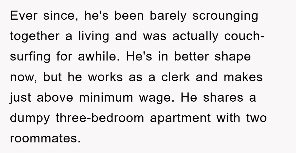 Ever since, he's been barely scrounging together a living and was actually couch-surfing for awhile. He's in better shape now, but he works as a clerk and makes just above...