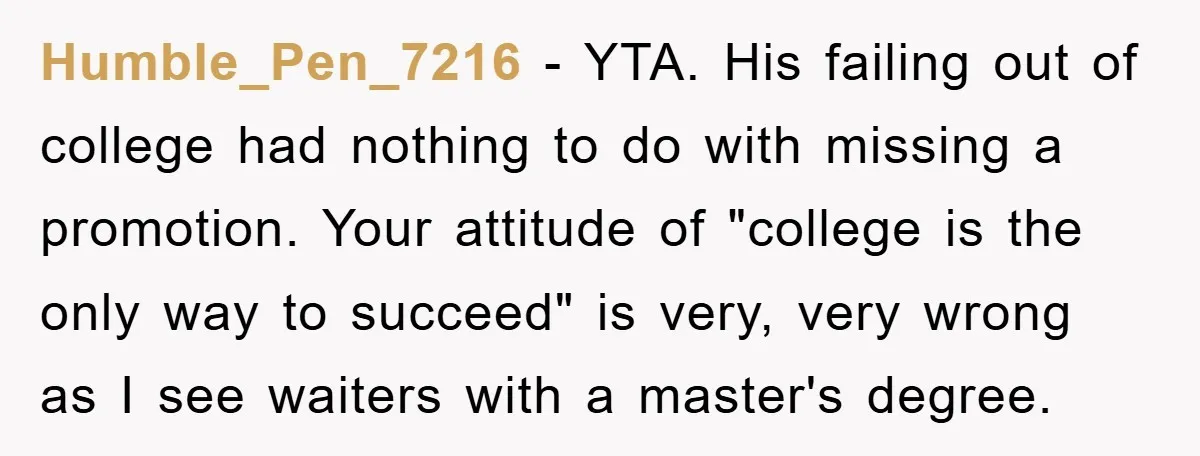 Humble_Pen_7216 − YTA. His failing out of college had nothing to do with missing a promotion. Your attitude of "college is the only way to succeed" is very, very wrong...