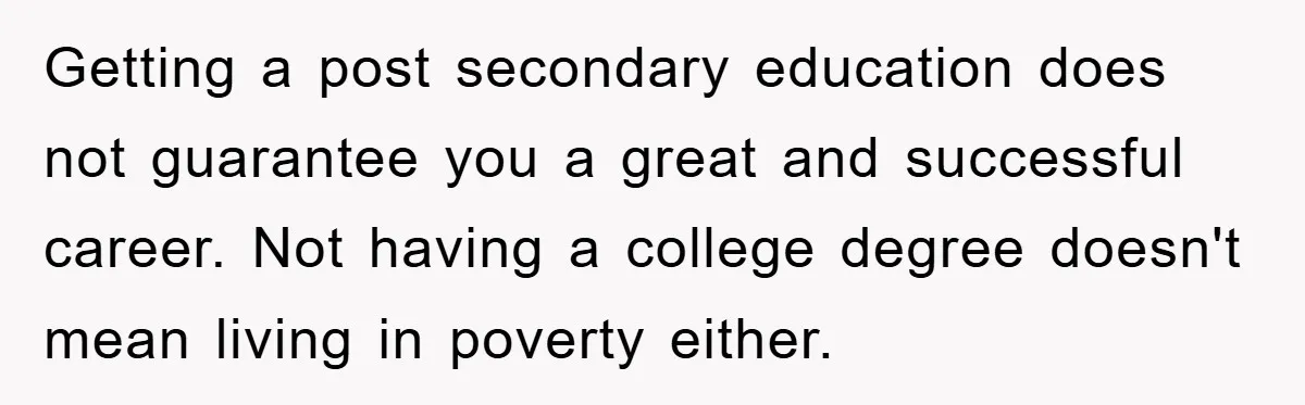 Getting a post secondary education does not guarantee you a great and successful career. Not having a college degree doesn't mean living in poverty either.