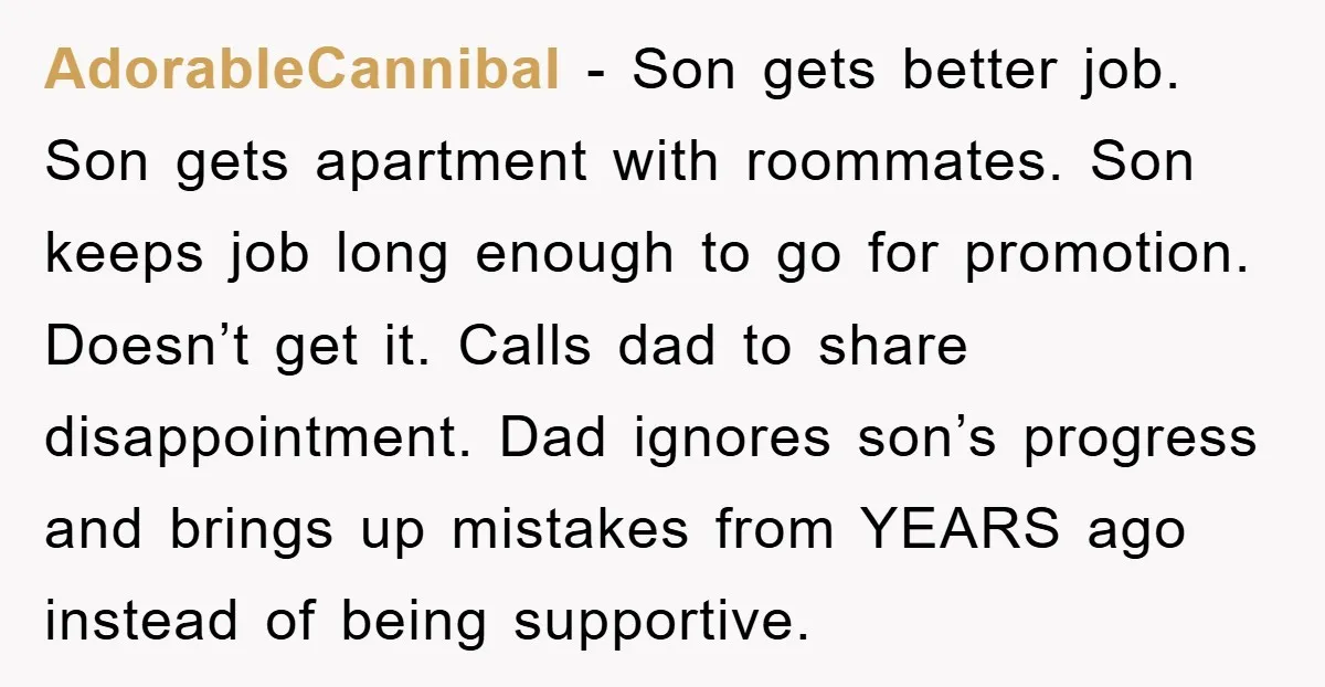 AdorableCannibal − Son gets better job. Son gets apartment with roommates. Son keeps job long enough to go for promotion. Doesn’t get it. Calls dad to share disappointment. Dad ignores...
