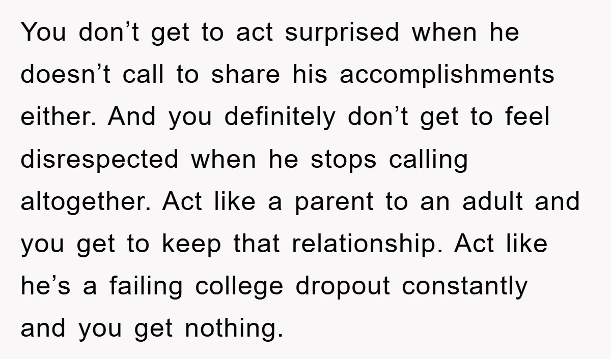 You don’t get to act surprised when he doesn’t call to share his accomplishments either. And you definitely don’t get to feel disrespected when he stops calling altogether. Act like...