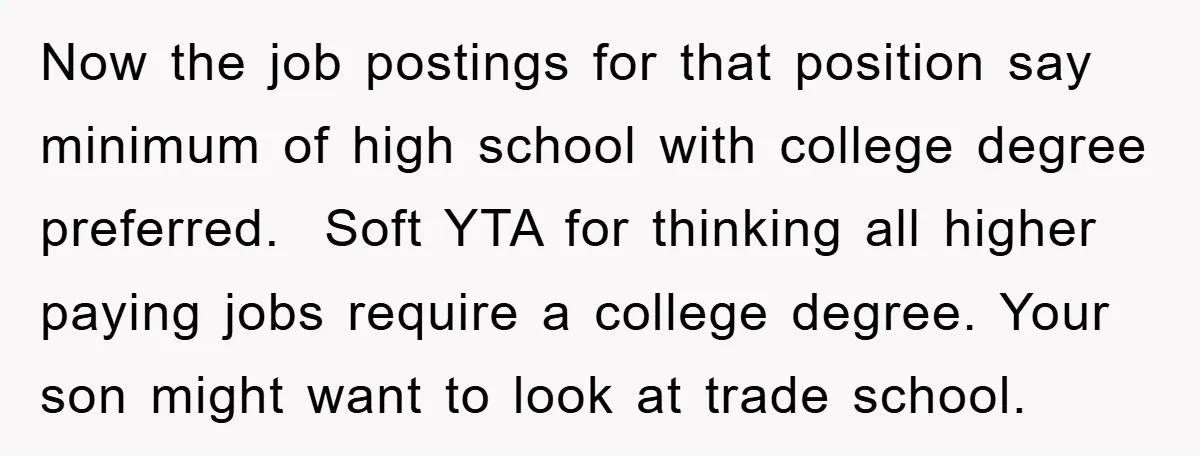 Now the job postings for that position say minimum of high school with college degree preferred. Soft YTA for thinking all higher paying jobs require a college degree. Your son...