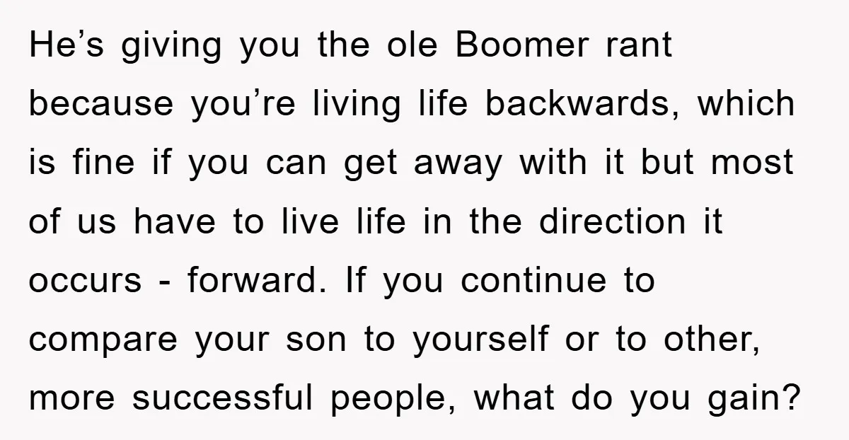 He’s giving you the ole Boomer rant because you’re living life backwards, which is fine if you can get away with it but most of us have to live life...