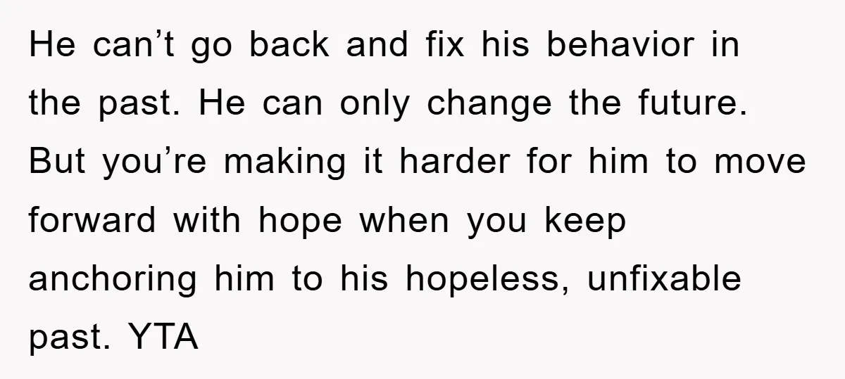 He can’t go back and fix his behavior in the past. He can only change the future. But you’re making it harder for him to move forward with hope when...