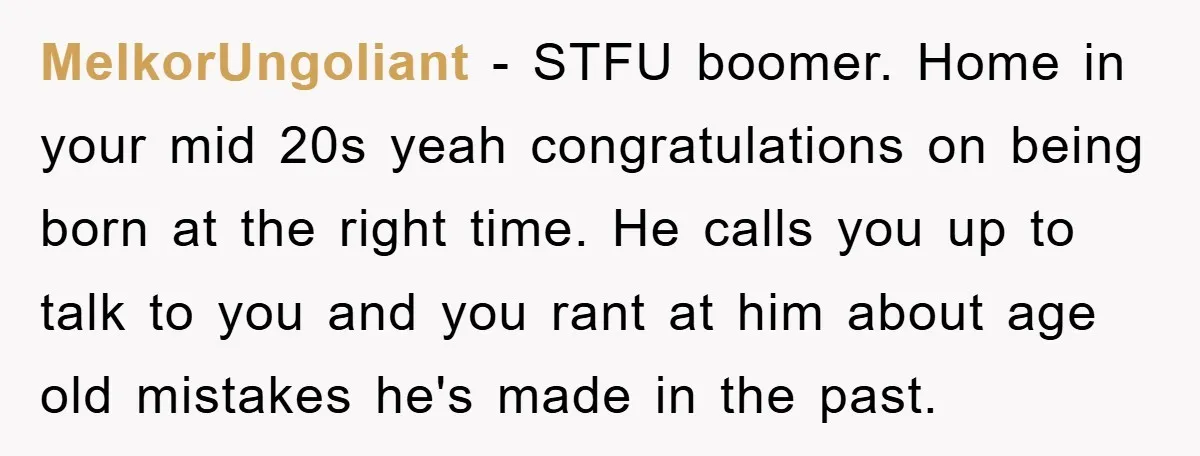 MelkorUngoliant − STFU boomer. Home in your mid 20s yeah congratulations on being born at the right time. He calls you up to talk to you and you rant at...