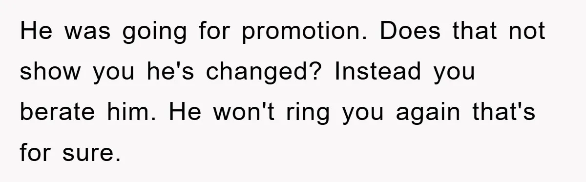 He was going for promotion. Does that not show you he's changed? Instead you berate him. He won't ring you again that's for sure.