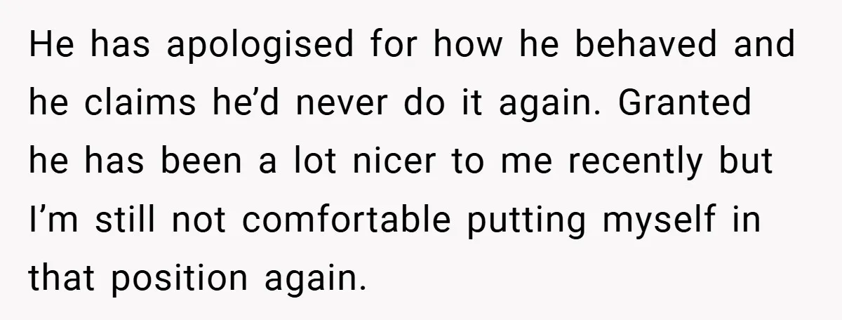 He has apologised for how he behaved and he claims he’d never do it again. Granted he has been a lot nicer to me recently but I’m still not comfortable...